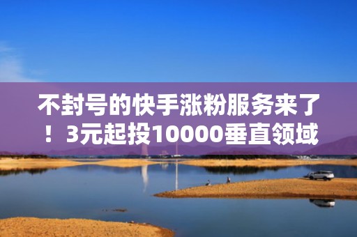 不封号的快手涨粉服务来了！3元起投10000垂直领域粉丝，助力账号快速突破流量瓶颈