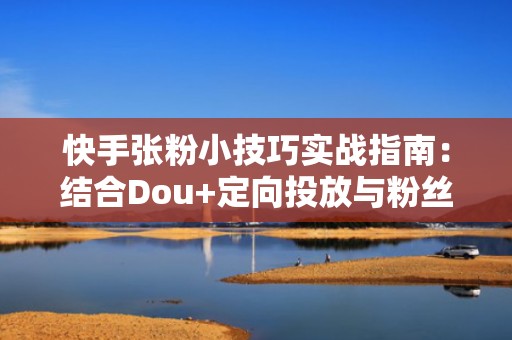 快手张粉小技巧实战指南：结合Dou+定向投放与粉丝分层运营，实现流量高效复用