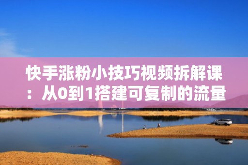 快手涨粉小技巧视频拆解课：从0到1搭建可复制的流量增长模型，助力账号快速进入推荐池