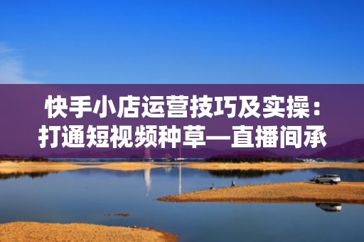 快手小店运营技巧及实操：打通短视频种草—直播间承接—小店转化全链路增长模型