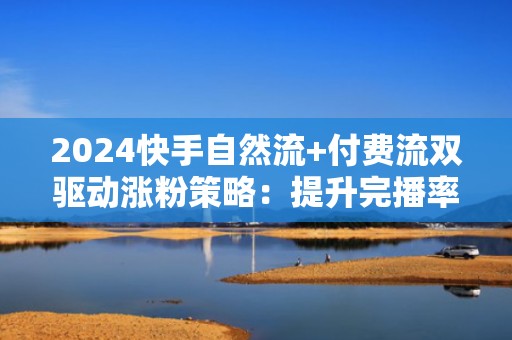 2024快手自然流+付费流双驱动涨粉策略：提升完播率、互动率与投流ROI的实战指南