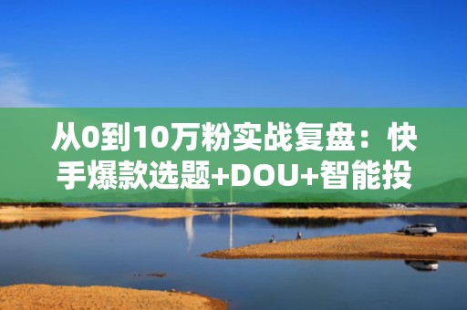 从0到10万粉实战复盘：快手爆款选题+DOU+智能投放组合策略全解析