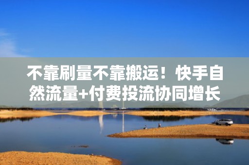 不靠刷量不靠搬运！快手自然流量+付费投流协同增长的6大实操方法论