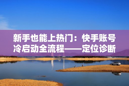 新手也能上热门：快手账号冷启动全流程——定位诊断、内容起号、投流增效一体化方案