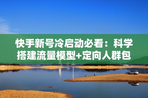 快手新号冷启动必看：科学搭建流量模型+定向人群包投放，高效达成1万真实粉丝