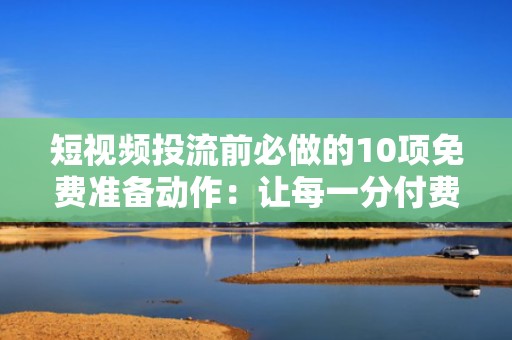 短视频投流前必做的10项免费准备动作：让每一分付费流量都更高效转化粉丝
