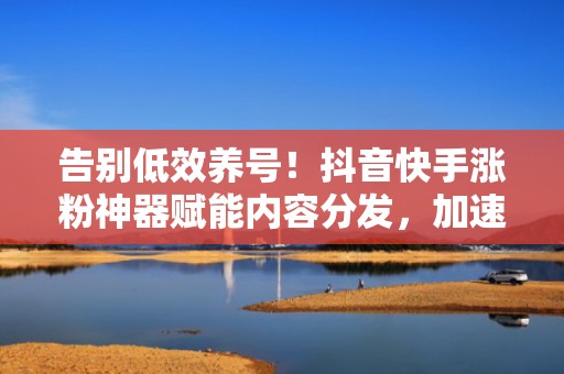 告别低效养号！抖音快手涨粉神器赋能内容分发，加速短视频投流冷启动周期