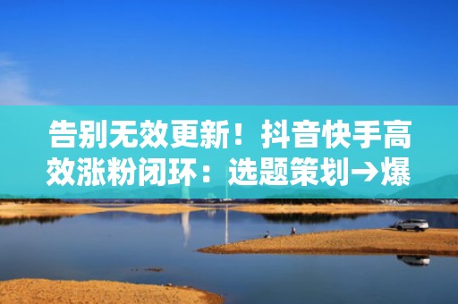 告别无效更新！抖音快手高效涨粉闭环：选题策划→爆款剪辑→智能投流→私域承接