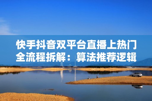 快手抖音双平台直播上热门全流程拆解：算法推荐逻辑+高互动话术模板