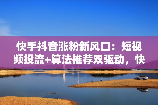 快手抖音涨粉新风口：短视频投流+算法推荐双驱动，快速突破账号冷启动瓶颈