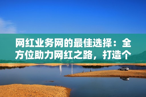 网红业务网的最佳选择：全方位助力网红之路，打造个人IP