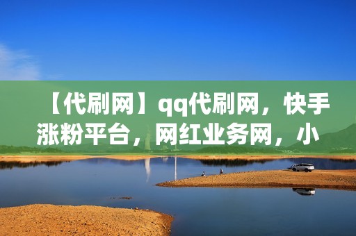 【代刷网】qq代刷网，快手涨粉平台，网红业务网，小红书业务，视频号业务