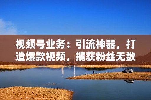 视频号业务：引流神器，打造爆款视频，揽获粉丝无数