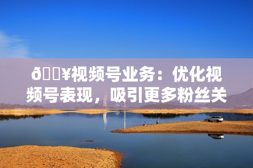 💥视频号业务：优化视频号表现，吸引更多粉丝关注！