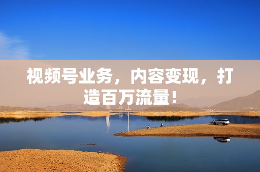 视频号业务,内容变现,打造百万流量! 视频号业务,内容变现,打造百万流量!