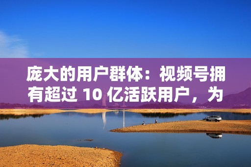 庞大的用户群体:视频号拥有超过 10 亿活跃用户,为企业提供了巨大的潜在受众。