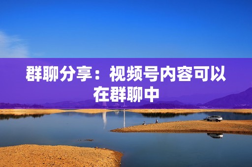 群聊分享:视频号内容可以在群聊中 群聊分享:视频号内容可以在群聊中