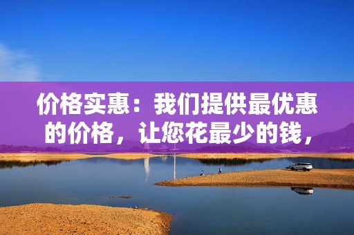 价格实惠：我们提供最优惠的价格，让您花最少的钱，获得最大的回报。
