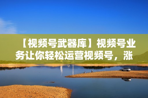【视频号武器库】视频号业务让你轻松运营视频号，涨粉吸赞