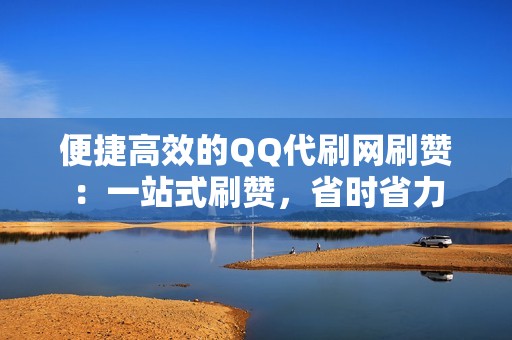 便捷高效的QQ代刷网刷赞：一站式刷赞，省时省力