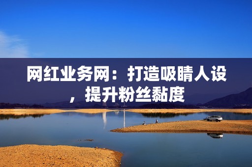 网红业务网：打造吸睛人设，提升粉丝黏度