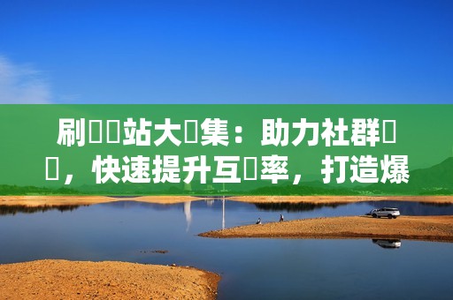 刷讚網站大彙集：助力社群經營，快速提升互動率，打造爆款貼文！