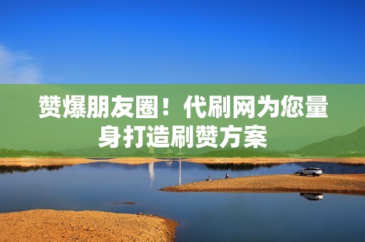 赞爆朋友圈！代刷网为您量身打造刷赞方案