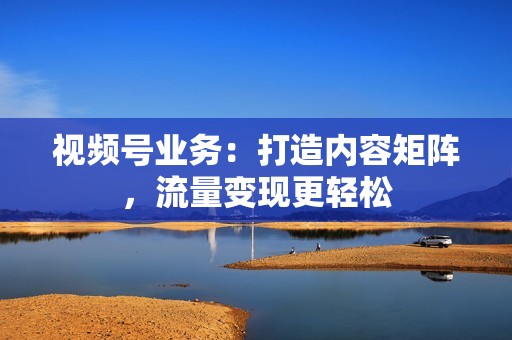 视频号业务：打造内容矩阵，流量变现更轻松