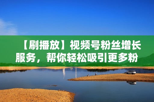 【刷播放】视频号粉丝增长服务，帮你轻松吸引更多粉丝，打造爆款视频！