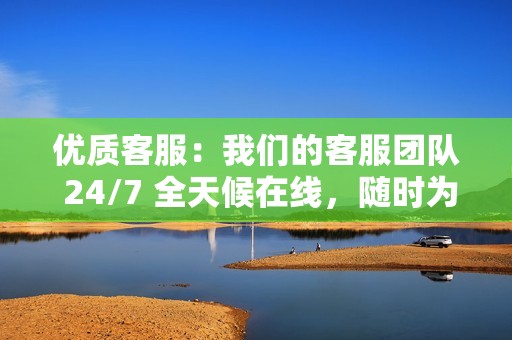 优质客服:我们的客服团队 24/7 全天候在线,随时为您提供帮助。