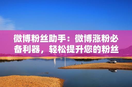 微博粉丝助手：微博涨粉必备利器，轻松提升您的粉丝数量