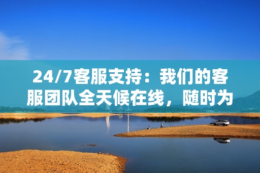 24/7客服支持:我们的客服团队全天候在线,随时为你提供支持和服务。