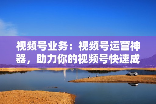 视频号业务：视频号运营神器，助力你的视频号快速成长