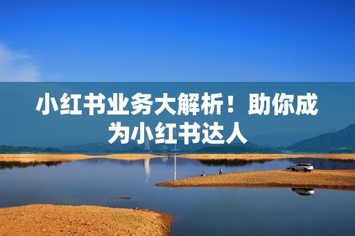 小红书业务大解析!助你成为小红书达人 小红书业务大解析!助你成为小红书达人