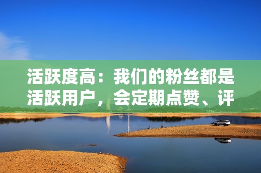 活跃度高：我们的粉丝都是活跃用户，会定期点赞、评论和转发你的内容。