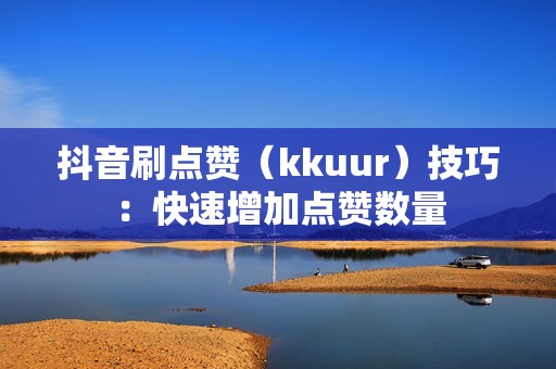 抖音刷点赞（kkuur）技巧：快速增加点赞数量