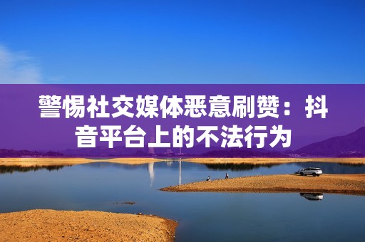 警惕社交媒体恶意刷赞:抖音平台上的不法行为 警惕社交媒体恶意刷赞:抖音平台上的不法行为