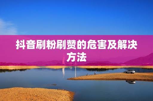 抖音刷粉刷赞的危害及解决方法 抖音刷粉刷赞的危害及解决方法